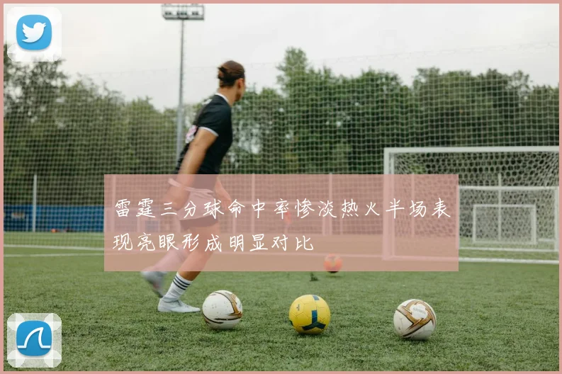 雷霆三分球命中率惨淡热火半场表现亮眼形成明显对比