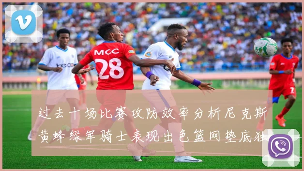 过去十场比赛攻防效率分析尼克斯黄蜂绿军骑士表现出色篮网垫底独占鳌头