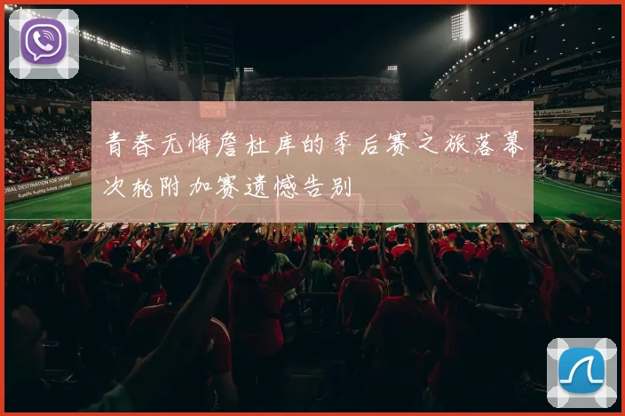 青春无悔詹杜库的季后赛之旅落幕次轮附加赛遗憾告别