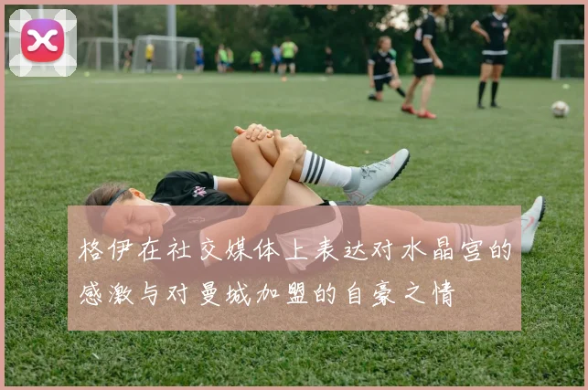 格伊在社交媒体上表达对水晶宫的感激与对曼城加盟的自豪之情