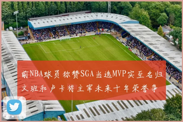 前NBA球员称赞SGA当选MVP实至名归文班和卢卡将主宰未来十年荣誉争夺
