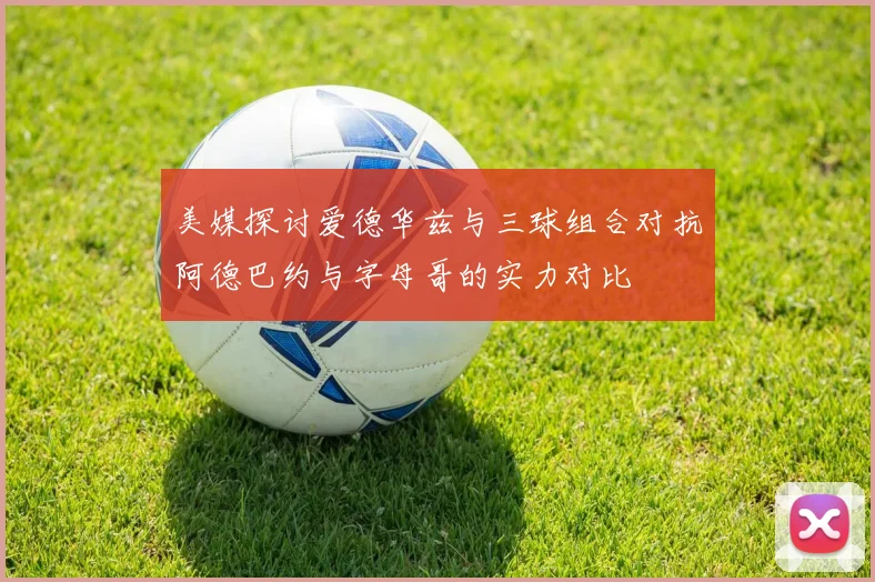 美媒探讨爱德华兹与三球组合对抗阿德巴约与字母哥的实力对比