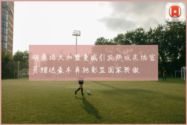 胡桑诺夫加盟曼城引发热议足协官员赠送豪车奔驰彰显国家骄傲