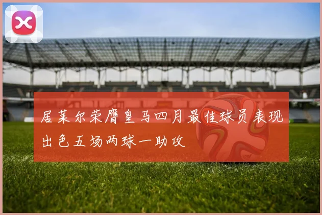 居莱尔荣膺皇马四月最佳球员表现出色五场两球一助攻