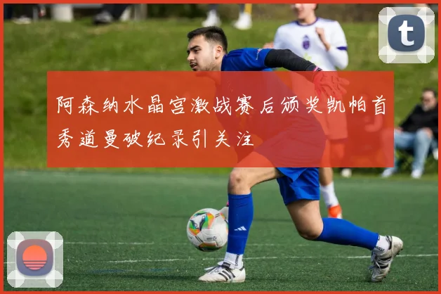 阿森纳水晶宫激战赛后颁奖凯帕首秀道曼破纪录引关注