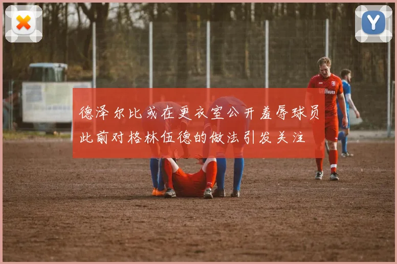 德泽尔比或在更衣室公开羞辱球员此前对格林伍德的做法引发关注