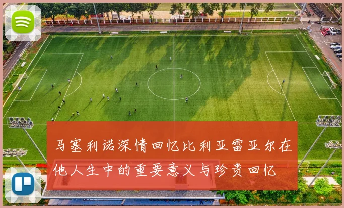 马塞利诺深情回忆比利亚雷亚尔在他人生中的重要意义与珍贵回忆