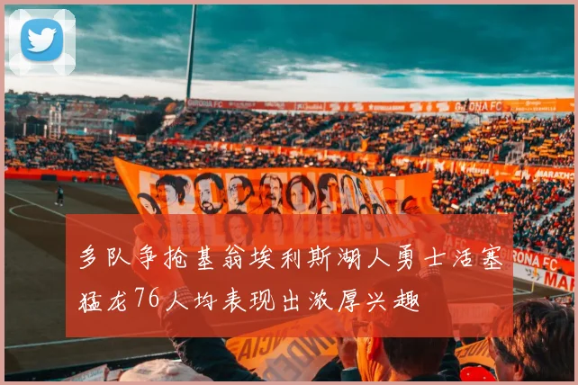 多队争抢基翁埃利斯湖人勇士活塞猛龙76人均表现出浓厚兴趣