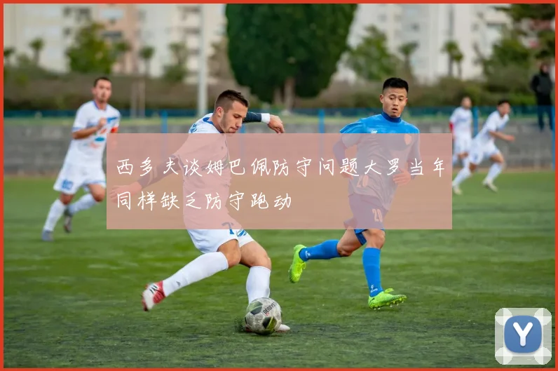 西多夫谈姆巴佩防守问题大罗当年同样缺乏防守跑动