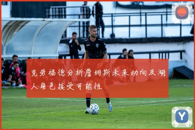 克劳福德分析詹姆斯未来动向及湖人角色接受可能性
