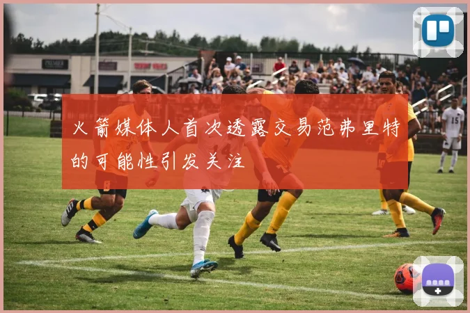 火箭媒体人首次透露交易范弗里特的可能性引发关注