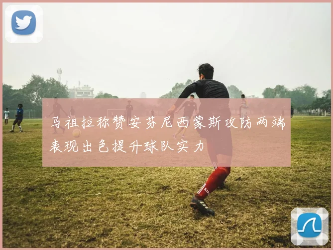 马祖拉称赞安芬尼西蒙斯攻防两端表现出色提升球队实力